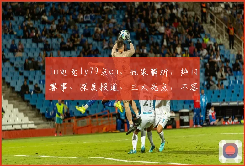 im电竞ly79点cn，独家解析，热门赛事，深度报道，三大亮点，不容错过